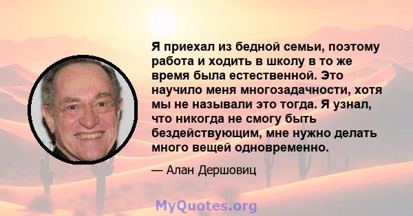 Я приехал из бедной семьи, поэтому работа и ходить в школу в то же время была естественной. Это научило меня многозадачности, хотя мы не называли это тогда. Я узнал, что никогда не смогу быть бездействующим, мне нужно