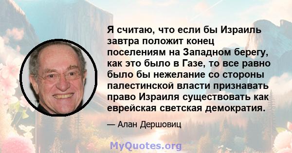 Я считаю, что если бы Израиль завтра положит конец поселениям на Западном берегу, как это было в Газе, то все равно было бы нежелание со стороны палестинской власти признавать право Израиля существовать как еврейская