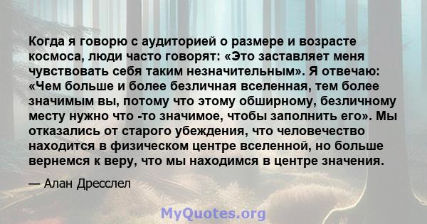 Когда я говорю с аудиторией о размере и возрасте космоса, люди часто говорят: «Это заставляет меня чувствовать себя таким незначительным». Я отвечаю: «Чем больше и более безличная вселенная, тем более значимым вы,