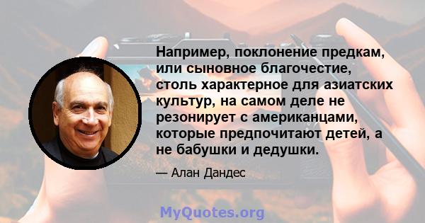 Например, поклонение предкам, или сыновное благочестие, столь характерное для азиатских культур, на самом деле не резонирует с американцами, которые предпочитают детей, а не бабушки и дедушки.