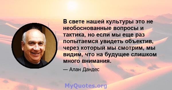 В свете нашей культуры это не необоснованные вопросы и тактика, но если мы еще раз попытаемся увидеть объектив, через который мы смотрим, мы видим, что на будущее слишком много внимания.