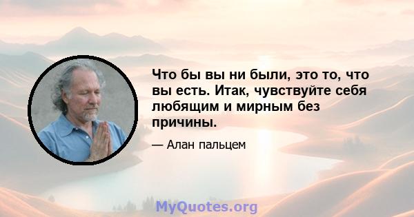 Что бы вы ни были, это то, что вы есть. Итак, чувствуйте себя любящим и мирным без причины.