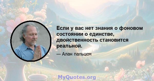 Если у вас нет знания о фоновом состоянии о единстве, двойственность становится реальной.