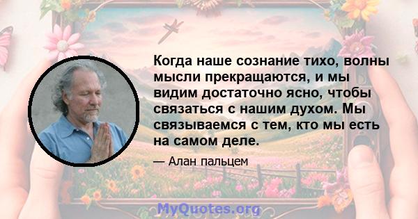 Когда наше сознание тихо, волны мысли прекращаются, и мы видим достаточно ясно, чтобы связаться с нашим духом. Мы связываемся с тем, кто мы есть на самом деле.