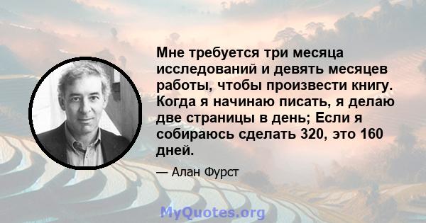 Мне требуется три месяца исследований и девять месяцев работы, чтобы произвести книгу. Когда я начинаю писать, я делаю две страницы в день; Если я собираюсь сделать 320, это 160 дней.