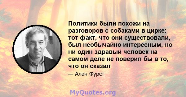 Политики были похожи на разговоров с собаками в цирке: тот факт, что они существовали, был необычайно интересным, но ни один здравый человек на самом деле не поверил бы в то, что он сказал