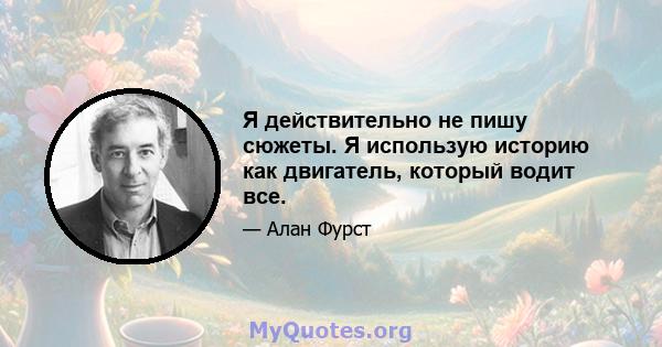 Я действительно не пишу сюжеты. Я использую историю как двигатель, который водит все.