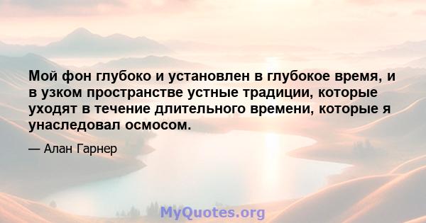 Мой фон глубоко и установлен в глубокое время, и в узком пространстве устные традиции, которые уходят в течение длительного времени, которые я унаследовал осмосом.