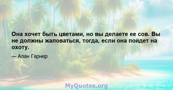 Она хочет быть цветами, но вы делаете ее сов. Вы не должны жаловаться, тогда, если она пойдет на охоту.