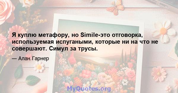 Я куплю метафору, но Simile-это отговорка, используемая испугаными, которые ни на что не совершают. Симул за трусы.