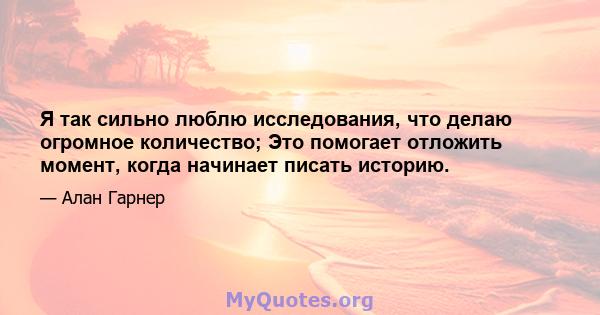 Я так сильно люблю исследования, что делаю огромное количество; Это помогает отложить момент, когда начинает писать историю.