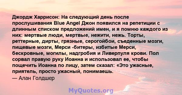 Джордж Харрисон: На ​​следующий день после прослушивания Blue Angel Джон появился на репетиции с длинным списком предложений имен, и я помню каждого из них: мертвые люди, мертвые, нежити, нежь. Торты, реттерные, дирты,