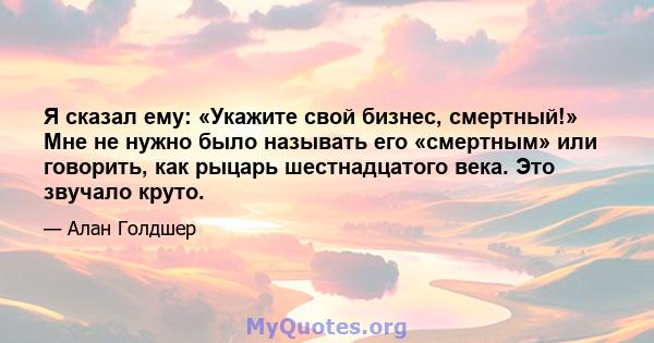 Я сказал ему: «Укажите свой бизнес, смертный!» Мне не нужно было называть его «смертным» или говорить, как рыцарь шестнадцатого века. Это звучало круто.