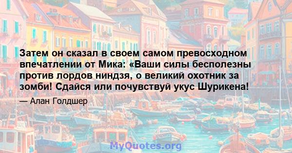 Затем он сказал в своем самом превосходном впечатлении от Мика: «Ваши силы бесполезны против лордов ниндзя, о великий охотник за зомби! Сдайся или почувствуй укус Шурикена!