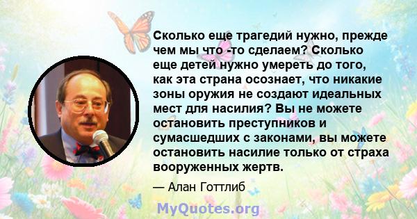 Сколько еще трагедий нужно, прежде чем мы что -то сделаем? Сколько еще детей нужно умереть до того, как эта страна осознает, что никакие зоны оружия не создают идеальных мест для насилия? Вы не можете остановить