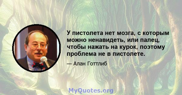 У пистолета нет мозга, с которым можно ненавидеть, или палец, чтобы нажать на курок, поэтому проблема не в пистолете.