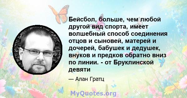 Бейсбол, больше, чем любой другой вид спорта, имеет волшебный способ соединения отцов и сыновей, матерей и дочерей, бабушек и дедушек, внуков и предков обратно вниз по линии. - от Бруклинской девяти