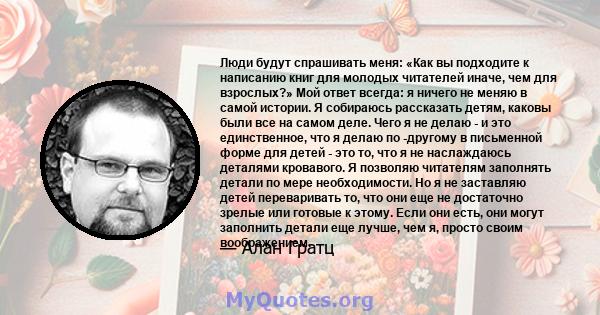 Люди будут спрашивать меня: «Как вы подходите к написанию книг для молодых читателей иначе, чем для взрослых?» Мой ответ всегда: я ничего не меняю в самой истории. Я собираюсь рассказать детям, каковы были все на самом