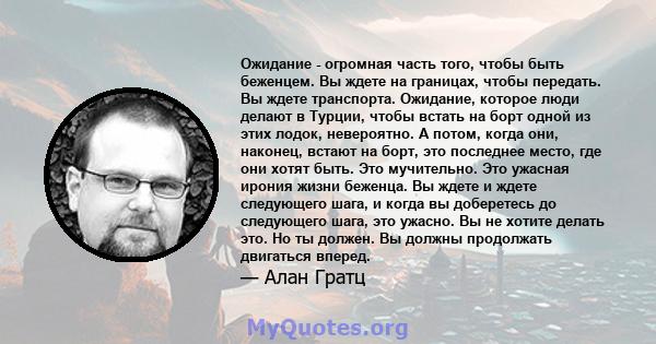 Ожидание - огромная часть того, чтобы быть беженцем. Вы ждете на границах, чтобы передать. Вы ждете транспорта. Ожидание, которое люди делают в Турции, чтобы встать на борт одной из этих лодок, невероятно. А потом,