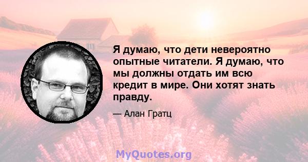 Я думаю, что дети невероятно опытные читатели. Я думаю, что мы должны отдать им всю кредит в мире. Они хотят знать правду.