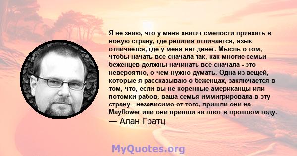 Я не знаю, что у меня хватит смелости приехать в новую страну, где религия отличается, язык отличается, где у меня нет денег. Мысль о том, чтобы начать все сначала так, как многие семьи беженцев должны начинать все