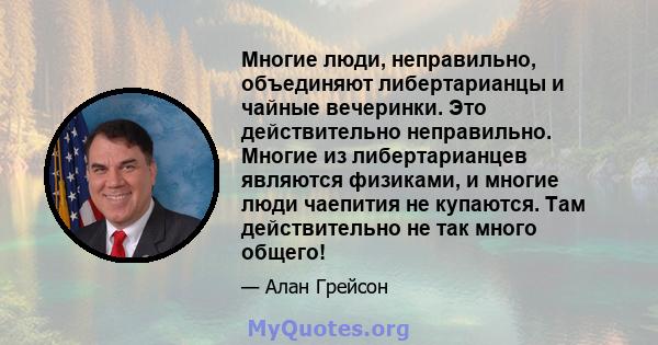 Многие люди, неправильно, объединяют либертарианцы и чайные вечеринки. Это действительно неправильно. Многие из либертарианцев являются физиками, и многие люди чаепития не купаются. Там действительно не так много общего!