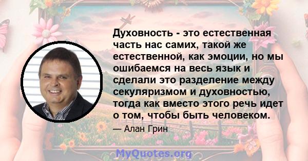 Духовность - это естественная часть нас самих, такой же естественной, как эмоции, но мы ошибаемся на весь язык и сделали это разделение между секуляризмом и духовностью, тогда как вместо этого речь идет о том, чтобы