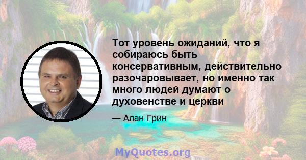 Тот уровень ожиданий, что я собираюсь быть консервативным, действительно разочаровывает, но именно так много людей думают о духовенстве и церкви