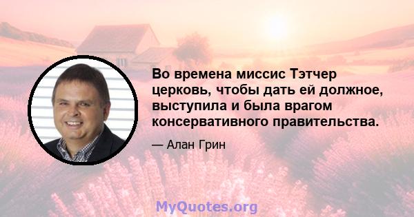 Во времена миссис Тэтчер церковь, чтобы дать ей должное, выступила и была врагом консервативного правительства.