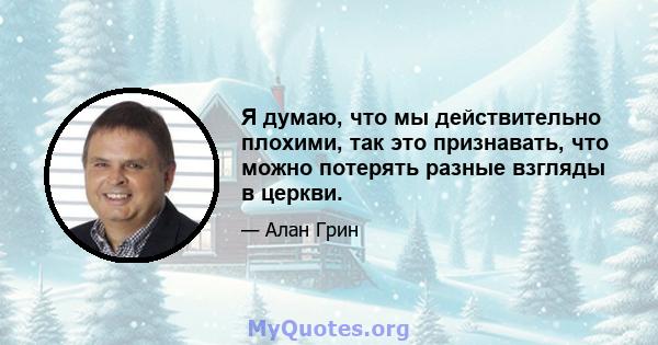 Я думаю, что мы действительно плохими, так это признавать, что можно потерять разные взгляды в церкви.