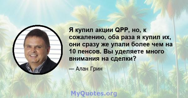 Я купил акции QPP, но, к сожалению, оба раза я купил их, они сразу же упали более чем на 10 пенсов. Вы уделяете много внимания на сделки?