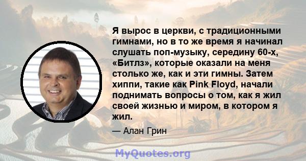 Я вырос в церкви, с традиционными гимнами, но в то же время я начинал слушать поп-музыку, середину 60-х, «Битлз», которые оказали на меня столько же, как и эти гимны. Затем хиппи, такие как Pink Floyd, начали поднимать