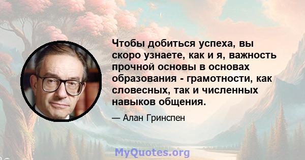 Чтобы добиться успеха, вы скоро узнаете, как и я, важность прочной основы в основах образования - грамотности, как словесных, так и численных навыков общения.