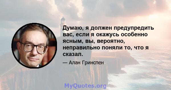 Думаю, я должен предупредить вас, если я окажусь особенно ясным, вы, вероятно, неправильно поняли то, что я сказал.