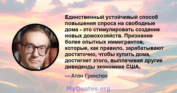 Единственный устойчивый способ повышения спроса на свободные дома - это стимулировать создание новых домохозяйств. Признание более опытных иммигрантов, которые, как правило, зарабатывают достаточно, чтобы купить дома,