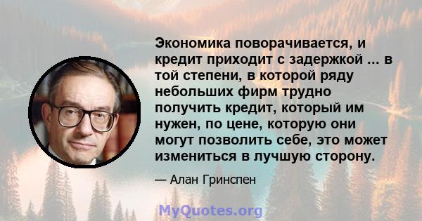 Экономика поворачивается, и кредит приходит с задержкой ... в той степени, в которой ряду небольших фирм трудно получить кредит, который им нужен, по цене, которую они могут позволить себе, это может измениться в лучшую 