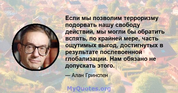 Если мы позволим терроризму подорвать нашу свободу действий, мы могли бы обратить вспять, по крайней мере, часть ощутимых выгод, достигнутых в результате послевоенной глобализации. Нам обязано не допускать этого.