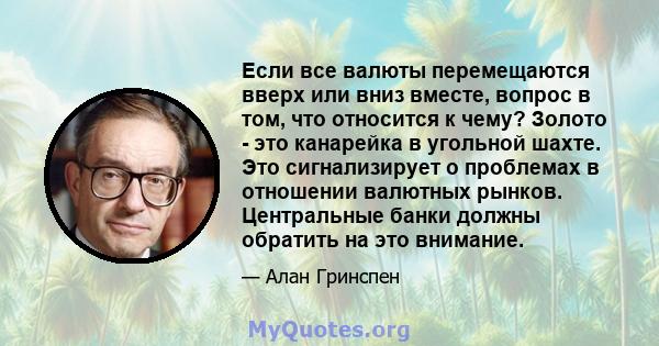 Если все валюты перемещаются вверх или вниз вместе, вопрос в том, что относится к чему? Золото - это канарейка в угольной шахте. Это сигнализирует о проблемах в отношении валютных рынков. Центральные банки должны