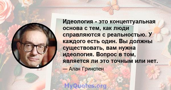 Идеология - это концептуальная основа с тем, как люди справляются с реальностью. У каждого есть один. Вы должны существовать, вам нужна идеология. Вопрос в том, является ли это точным или нет.