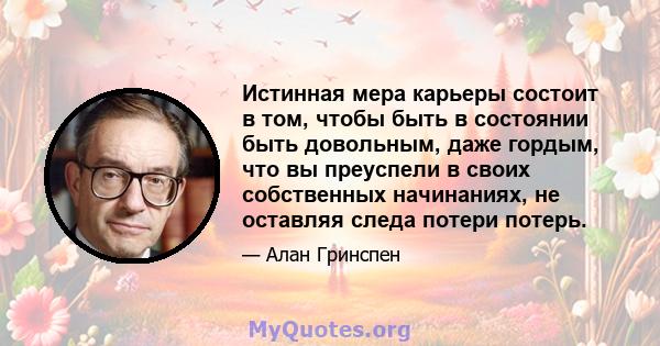 Истинная мера карьеры состоит в том, чтобы быть в состоянии быть довольным, даже гордым, что вы преуспели в своих собственных начинаниях, не оставляя следа потери потерь.