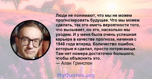 Люди не понимают, что мы не можем прогнозировать будущее. Что мы можем сделать, так это иметь вероятности того, что вызывает, но это, насколько мы уходим. И у меня была очень успешная карьера в качестве прогноза,