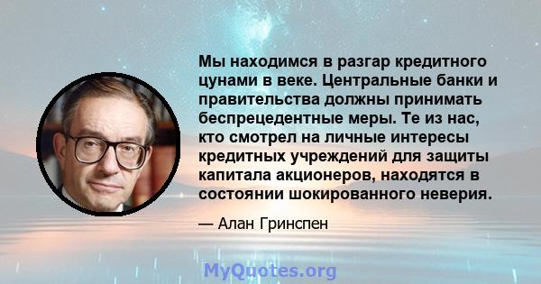 Мы находимся в разгар кредитного цунами в веке. Центральные банки и правительства должны принимать беспрецедентные меры. Те из нас, кто смотрел на личные интересы кредитных учреждений для защиты капитала акционеров,