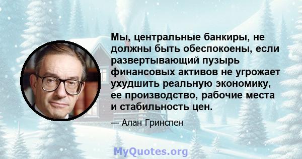 Мы, центральные банкиры, не должны быть обеспокоены, если развертывающий пузырь финансовых активов не угрожает ухудшить реальную экономику, ее производство, рабочие места и стабильность цен.