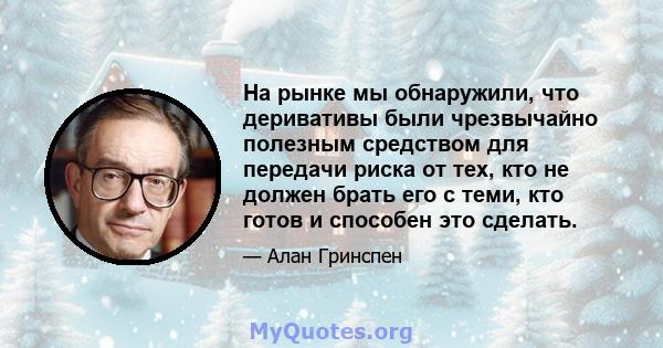 На рынке мы обнаружили, что деривативы были чрезвычайно полезным средством для передачи риска от тех, кто не должен брать его с теми, кто готов и способен это сделать.