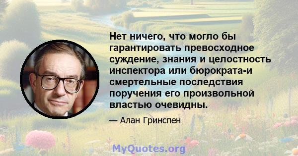 Нет ничего, что могло бы гарантировать превосходное суждение, знания и целостность инспектора или бюрократа-и смертельные последствия поручения его произвольной властью очевидны.