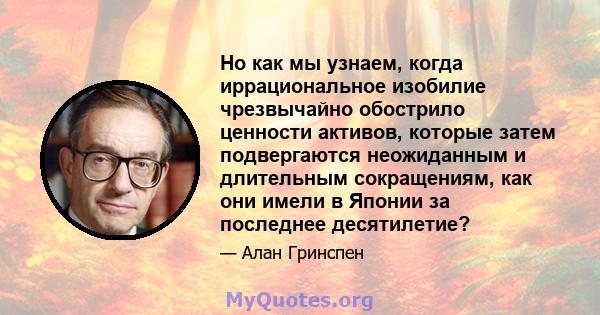 Но как мы узнаем, когда иррациональное изобилие чрезвычайно обострило ценности активов, которые затем подвергаются неожиданным и длительным сокращениям, как они имели в Японии за последнее десятилетие?