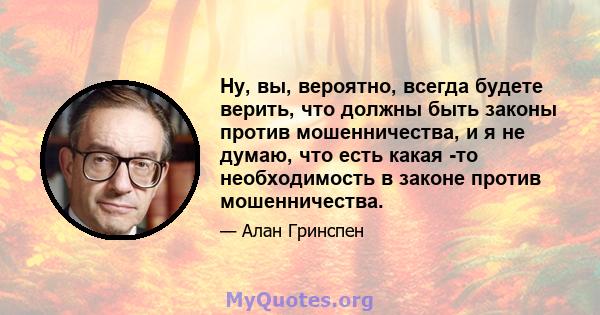 Ну, вы, вероятно, всегда будете верить, что должны быть законы против мошенничества, и я не думаю, что есть какая -то необходимость в законе против мошенничества.