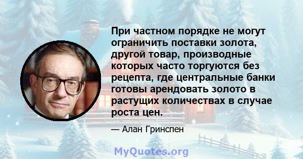 При частном порядке не могут ограничить поставки золота, другой товар, производные которых часто торгуются без рецепта, где центральные банки готовы арендовать золото в растущих количествах в случае роста цен.