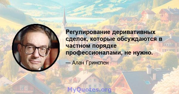 Регулирование деривативных сделок, которые обсуждаются в частном порядке профессионалами, не нужно.