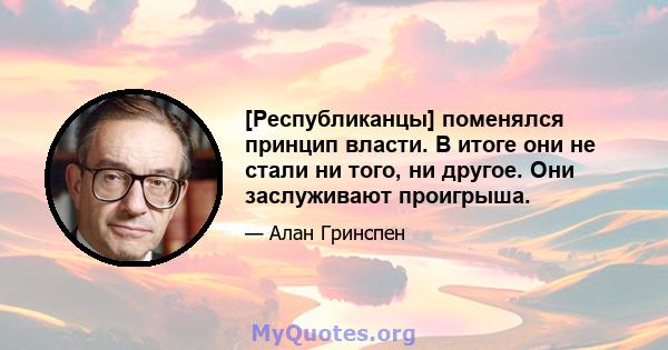 [Республиканцы] поменялся принцип власти. В итоге они не стали ни того, ни другое. Они заслуживают проигрыша.